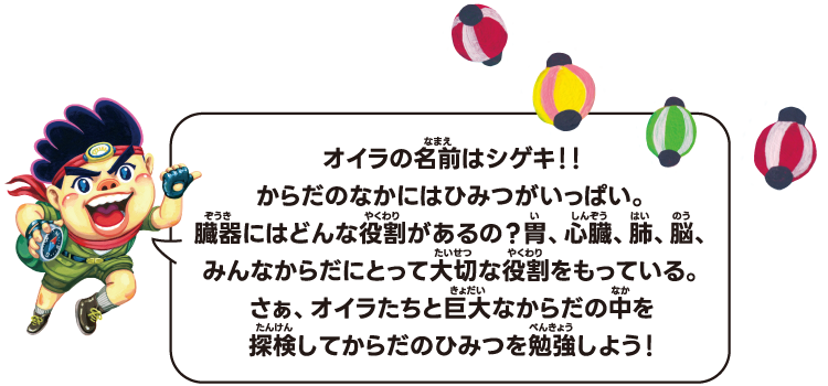 オイラの名前はシゲキ！！からだのなかにはひみつがいっぱい。臓器にはどんな役割があるの？胃、心臓、肺、脳、みんなからだにとって大切な役割をもっている。さぁ、オイラたちと巨大なからだの中を探検してからだのひみつを勉強しよう！