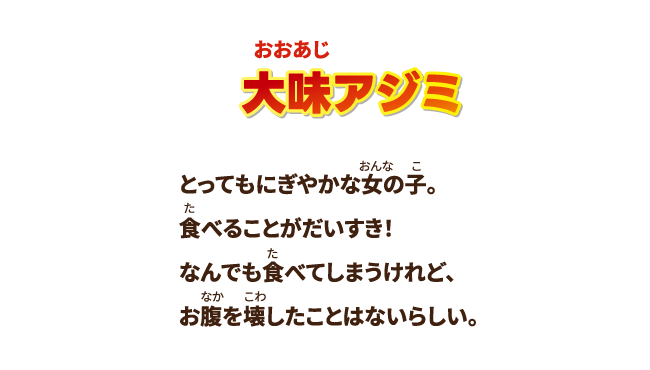 【大味アジミ】とってもにぎやかな女の子。 食べることがだいすき！なんでも食べてしまうけれど、お腹を壊したことはないらしい。