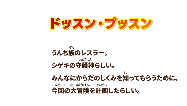 【ドッスン・プッスン】うんち族のレスラー。シゲキの守護神らしい。みんなにからだのしくみを知ってもらうために、今回の大冒険を計画したらしい