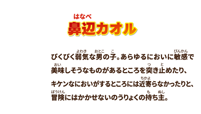 【鼻辺カオル】びくびく弱気な男の子。あらゆるにおいに敏感で美味しそうなものがあるところを突き止めたり、キケンなにおいがするところには近寄らなかったりと、冒険にはかかせないのうりょくの持ち主。