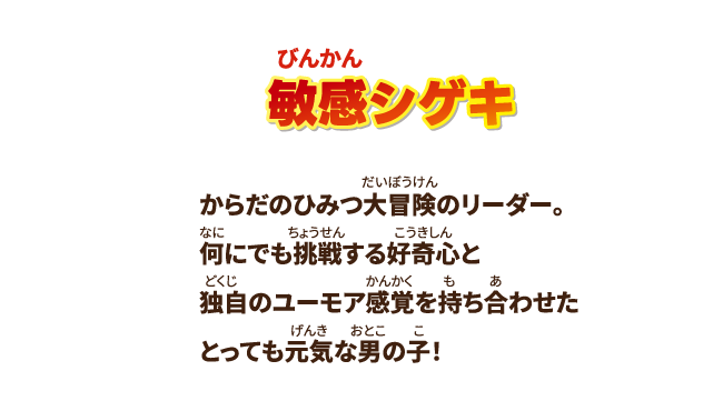 【敏感シゲキ】からだのひみつ大冒険のリーダー。何にでも挑戦する好奇心と独自のユーモア感覚を持ち合わせたとっても元気な男の子！
